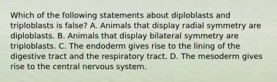 Which of the following statements about diploblasts and triploblasts is false? A. Animals that display radial symmetry are diploblasts. B. Animals that display bilateral symmetry are triploblasts. C. The endoderm gives rise to the lining of the digestive tract and the respiratory tract. D. The mesoderm gives rise to the central nervous system.