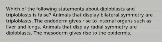 Which of the following statements about diploblasts and triploblasts is false? Animals that display bilateral symmetry are triploblasts. The endoderm gives rise to internal organs such as liver and lungs. Animals that display radial symmetry are diploblasts. The mesoderm gives rise to <a href='https://www.questionai.com/knowledge/kBFgQMpq6s-the-epidermis' class='anchor-knowledge'>the epidermis</a>.