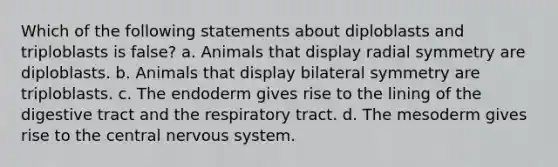 Which of the following statements about diploblasts and triploblasts is false? a. Animals that display radial symmetry are diploblasts. b. Animals that display bilateral symmetry are triploblasts. c. The endoderm gives rise to the lining of the digestive tract and the respiratory tract. d. The mesoderm gives rise to the central nervous system.