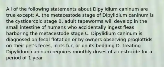 All of the following statements about Dipylidium caninum are true except: A. the metacestode stage of Dipylidium caninum is the cysticercoid stage B. adult tapeworms will develop in the small intestine of humans who accidentally ingest fleas harboring the metacestode stage C. Dipylidium caninum is diagnosed on fecal flotation or by owners observing proglottids on their pet's feces, in its fur, or on its bedding D. treating Dipylidum caninum requires monthly doses of a cestocide for a period of 1 year