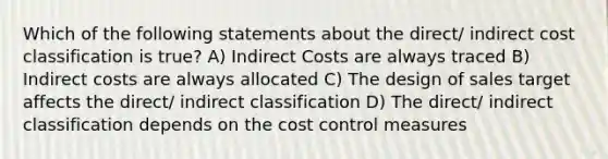 Which of the following statements about the direct/ indirect cost classification is true? A) Indirect Costs are always traced B) Indirect costs are always allocated C) The design of sales target affects the direct/ indirect classification D) The direct/ indirect classification depends on the cost control measures