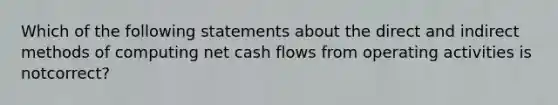 Which of the following statements about the direct and indirect methods of computing net cash flows from operating activities is notcorrect?