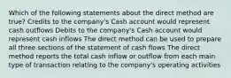 Which of the following statements about the direct method are true? Credits to the company's Cash account would represent cash outflows Debits to the company's Cash account would represent cash inflows The direct method can be used to prepare all three sections of the statement of cash flows The direct method reports the total cash inflow or outflow from each main type of transaction relating to the company's operating activities