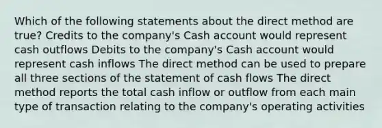 Which of the following statements about the direct method are true? Credits to the company's Cash account would represent cash outflows Debits to the company's Cash account would represent cash inflows The direct method can be used to prepare all three sections of the statement of cash flows The direct method reports the total cash inflow or outflow from each main type of transaction relating to the company's operating activities