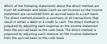 Which of the following statements about the direct method are true? All subtotals and totals (such as net income) on the income statement are converted from an accrual basis to a cash basis The direct method presents a summary of all transactions that result in either a debit or a credit to cash. The direct method is prepared by adjusting each expense on the income statement from the accrual basis to the cash basis The direct method is prepared by adjusting each revenue on the income statement from the accrual basis to the cash basis