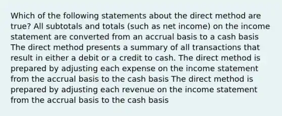 Which of the following statements about the direct method are true? All subtotals and totals (such as net income) on the income statement are converted from an accrual basis to a cash basis The direct method presents a summary of all transactions that result in either a debit or a credit to cash. The direct method is prepared by adjusting each expense on the income statement from the accrual basis to the cash basis The direct method is prepared by adjusting each revenue on the income statement from the accrual basis to the cash basis