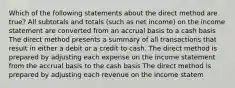 Which of the following statements about the direct method are true? All subtotals and totals (such as net income) on the income statement are converted from an accrual basis to a cash basis The direct method presents a summary of all transactions that result in either a debit or a credit to cash. The direct method is prepared by adjusting each expense on the income statement from the accrual basis to the cash basis The direct method is prepared by adjusting each revenue on the income statem