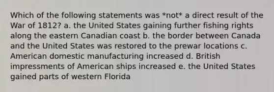 Which of the following statements was *not* a direct result of the War of 1812? a. the United States gaining further fishing rights along the eastern Canadian coast b. the border between Canada and the United States was restored to the prewar locations c. American domestic manufacturing increased d. British impressments of American ships increased e. the United States gained parts of western Florida