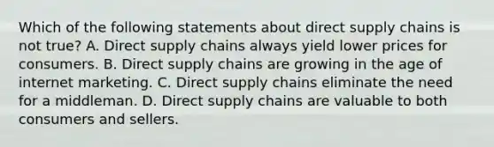 Which of the following statements about direct supply chains is not true? A. Direct supply chains always yield lower prices for consumers. B. Direct supply chains are growing in the age of internet marketing. C. Direct supply chains eliminate the need for a middleman. D. Direct supply chains are valuable to both consumers and sellers.