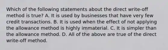 Which of the following statements about the direct write-off method is true? A. It is used by businesses that have very few credit transactions. B. It is used when the effect of not applying the allowance method is highly immaterial. C. It is simpler than the allowance method. D. All of the above are true of the direct write-off method.