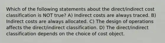 Which of the following statements about the direct/indirect cost classification is NOT true? A) Indirect costs are always traced. B) Indirect costs are always allocated. C) The design of operations affects the direct/indirect classification. D) The direct/indirect classification depends on the choice of cost object.