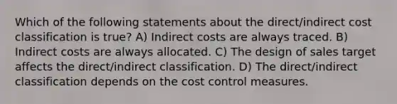 Which of the following statements about the direct/indirect cost classification is true? A) Indirect costs are always traced. B) Indirect costs are always allocated. C) The design of sales target affects the direct/indirect classification. D) The direct/indirect classification depends on the cost control measures.