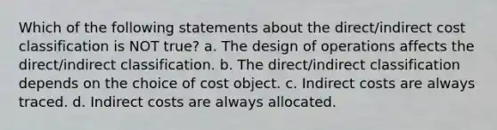 Which of the following statements about the direct/indirect cost classification is NOT true? a. The design of operations affects the direct/indirect classification. b. The direct/indirect classification depends on the choice of cost object. c. Indirect costs are always traced. d. Indirect costs are always allocated.