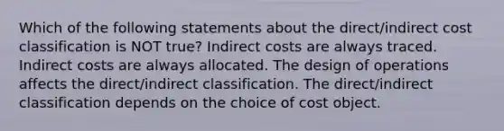 Which of the following statements about the direct/indirect cost classification is NOT true? Indirect costs are always traced. Indirect costs are always allocated. The design of operations affects the direct/indirect classification. The direct/indirect classification depends on the choice of cost object.