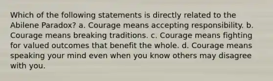 Which of the following statements is directly related to the Abilene Paradox? a. Courage means accepting responsibility. b. Courage means breaking traditions. c. Courage means fighting for valued outcomes that benefit the whole. d. Courage means speaking your mind even when you know others may disagree with you.