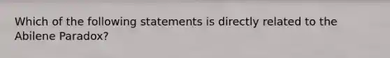 Which of the following statements is directly related to the Abilene Paradox?