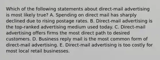 Which of the following statements about direct-mail advertising is most likely true? A. Spending on direct mail has sharply declined due to rising postage rates. B. Direct-mail advertising is the top-ranked advertising medium used today. C. Direct-mail advertising offers firms the most direct path to desired customers. D. Business reply mail is the most common form of direct-mail advertising. E. Direct-mail advertising is too costly for most local retail businesses.