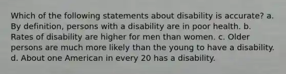 Which of the following statements about disability is accurate? a. By definition, persons with a disability are in poor health. b. Rates of disability are higher for men than women. c. Older persons are much more likely than the young to have a disability. d. About one American in every 20 has a disability.