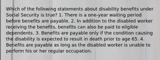 Which of the following statements about disability benefits under Social Security is true? 1. There is a one-year waiting period before benefits are payable. 2. In addition to the disabled worker receiving the benefits, benefits can also be paid to eligible dependents. 3. Benefits are payable only if the condition causing the disability is expected to result in death prior to age 65. 4. Benefits are payable as long as the disabled worker is unable to perform his or her regular occupation.