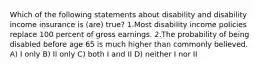 Which of the following statements about disability and disability income insurance is (are) true? 1.Most disability income policies replace 100 percent of gross earnings. 2.The probability of being disabled before age 65 is much higher than commonly believed. A) I only B) II only C) both I and II D) neither I nor II