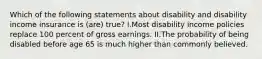 Which of the following statements about disability and disability income insurance is (are) true? I.Most disability income policies replace 100 percent of gross earnings. II.The probability of being disabled before age 65 is much higher than commonly believed.