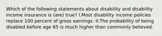 Which of the following statements about disability and disability income insurance is (are) true? I.Most disability income policies replace 100 percent of gross earnings. II.The probability of being disabled before age 65 is much higher than commonly believed.