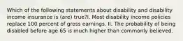Which of the following statements about disability and disability income insurance is (are) true?I. Most disability income policies replace 100 percent of gross earnings. II. The probability of being disabled before age 65 is much higher than commonly believed.