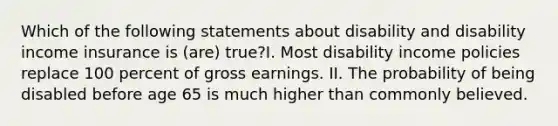 Which of the following statements about disability and disability income insurance is (are) true?I. Most disability income policies replace 100 percent of gross earnings. II. The probability of being disabled before age 65 is much higher than commonly believed.