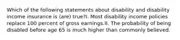 Which of the following statements about disability and disability income insurance is (are) true?I. Most disability income policies replace 100 percent of gross earnings.II. The probability of being disabled before age 65 is much higher than commonly believed.