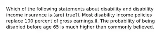 Which of the following statements about disability and disability income insurance is (are) true?I. Most disability income policies replace 100 percent of gross earnings.II. The probability of being disabled before age 65 is much higher than commonly believed.