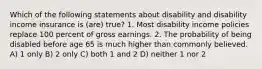 Which of the following statements about disability and disability income insurance is (are) true? 1. Most disability income policies replace 100 percent of gross earnings. 2. The probability of being disabled before age 65 is much higher than commonly believed. A) 1 only B) 2 only C) both 1 and 2 D) neither 1 nor 2