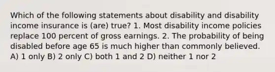 Which of the following statements about disability and disability income insurance is (are) true? 1. Most disability income policies replace 100 percent of gross earnings. 2. The probability of being disabled before age 65 is much higher than commonly believed. A) 1 only B) 2 only C) both 1 and 2 D) neither 1 nor 2