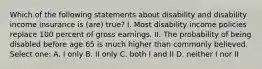 Which of the following statements about disability and disability income insurance is (are) true? I. Most disability income policies replace 100 percent of gross earnings. II. The probability of being disabled before age 65 is much higher than commonly believed. Select one: A. I only B. II only C. both I and II D. neither I nor II