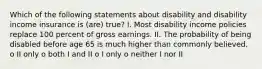 Which of the following statements about disability and disability income insurance is (are) true? I. Most disability income policies replace 100 percent of gross earnings. II. The probability of being disabled before age 65 is much higher than commonly believed. o II only o both I and II o I only o neither I nor II