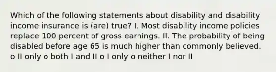 Which of the following statements about disability and disability income insurance is (are) true? I. Most disability income policies replace 100 percent of gross earnings. II. The probability of being disabled before age 65 is much higher than commonly believed. o II only o both I and II o I only o neither I nor II