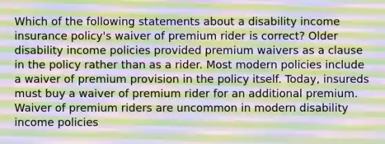 Which of the following statements about a disability income insurance policy's waiver of premium rider is correct? Older disability income policies provided premium waivers as a clause in the policy rather than as a rider. Most modern policies include a waiver of premium provision in the policy itself. Today, insureds must buy a waiver of premium rider for an additional premium. Waiver of premium riders are uncommon in modern disability income policies