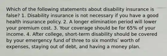 Which of the following statements about disability insurance is false? 1. Disability insurance is not necessary if you have a good health insurance policy. 2. A longer elimination period will lower your premium cost. 3. Your coverage should be for 65% of your income. 4. After college, short-term disability should be covered by your emergency fund of three to six monthsʹ worth of expenses, staying out of debt, and having a money plan.