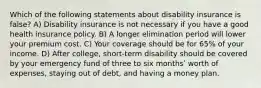 Which of the following statements about disability insurance is false? A) Disability insurance is not necessary if you have a good health insurance policy. B) A longer elimination period will lower your premium cost. C) Your coverage should be for 65% of your income. D) After college, short-term disability should be covered by your emergency fund of three to six monthsʹ worth of expenses, staying out of debt, and having a money plan.