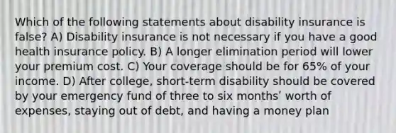 Which of the following statements about disability insurance is false? A) Disability insurance is not necessary if you have a good health insurance policy. B) A longer elimination period will lower your premium cost. C) Your coverage should be for 65% of your income. D) After college, short-term disability should be covered by your emergency fund of three to six monthsʹ worth of expenses, staying out of debt, and having a money plan