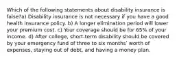 Which of the following statements about disability insurance is false?a) Disability insurance is not necessary if you have a good health insurance policy. b) A longer elimination period will lower your premium cost. c) Your coverage should be for 65% of your income. d) After college, short-term disability should be covered by your emergency fund of three to six monthsʹ worth of expenses, staying out of debt, and having a money plan.