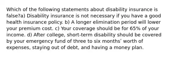 Which of the following statements about disability insurance is false?a) Disability insurance is not necessary if you have a good health insurance policy. b) A longer elimination period will lower your premium cost. c) Your coverage should be for 65% of your income. d) After college, short-term disability should be covered by your emergency fund of three to six monthsʹ worth of expenses, staying out of debt, and having a money plan.