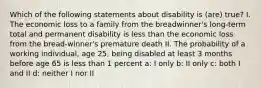 Which of the following statements about disability is (are) true? I. The economic loss to a family from the breadwinner's long-term total and permanent disability is less than the economic loss from the bread-winner's premature death II. The probability of a working individual, age 25, being disabled at least 3 months before age 65 is less than 1 percent a: I only b: II only c: both I and II d: neither I nor II