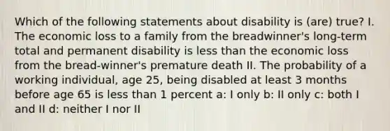 Which of the following statements about disability is (are) true? I. The economic loss to a family from the breadwinner's long-term total and permanent disability is less than the economic loss from the bread-winner's premature death II. The probability of a working individual, age 25, being disabled at least 3 months before age 65 is less than 1 percent a: I only b: II only c: both I and II d: neither I nor II