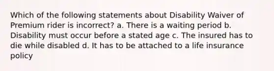 Which of the following statements about Disability Waiver of Premium rider is incorrect? a. There is a waiting period b. Disability must occur before a stated age c. The insured has to die while disabled d. It has to be attached to a life insurance policy