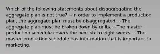 Which of the following statements about disaggregating the aggregate plan is not true? ~In order to implement a production plan, the aggregate plan must be disaggregated. ~The aggregate plan must be broken down by units. ~The master production schedule covers the next six to eight weeks. ~The master production schedule has information that is important to marketing.