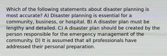 Which of the following statements about disaster planning is most accurate? A) Disaster planning is essential for a community, business, or hospital. B) A disaster plan must be lengthy and detailed. C) A disaster plan should be created by the person responsible for the emergency management of the community. D) It is assumed that all professionals have addressed their personal preparation.