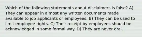 Which of the following statements about disclaimers is false? A) They can appear in almost any written documents made available to job applicants or employees. B) They can be used to limit employee rights. C) Their receipt by employees should be acknowledged in some formal way. D) They are never oral.