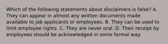 Which of the following statements about disclaimers is false? A. They can appear in almost any written documents made available to job applicants or employees. B. They can be used to limit employee rights. C. They are never oral. D. Their receipt by employees should be acknowledged in some formal way.