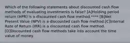 Which of the following statements about discounted cash flow methods of evaluating investments is false? [A]Holding period return (HPR) is a discounted cash flow method.**** [B]Net Present Value (NPV) is a discounted cash flow method.[C]Internal Rate of Return (IRR) is a discounted cash flow method.[D]Discounted cash flow methods take into account the time value of money.