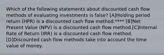 Which of the following statements about discounted cash flow methods of evaluating investments is false? [A]Holding period return (HPR) is a discounted cash flow method.**** [B]Net Present Value (NPV) is a discounted cash flow method.[C]Internal Rate of Return (IRR) is a discounted cash flow method.[D]Discounted cash flow methods take into account the time value of money.